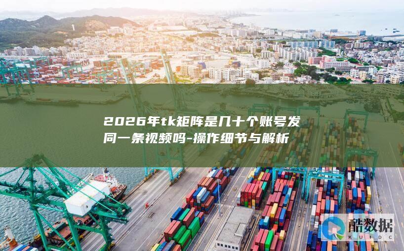 2026年tk矩阵是几十个账号发同一条视频吗-操作细节与解析