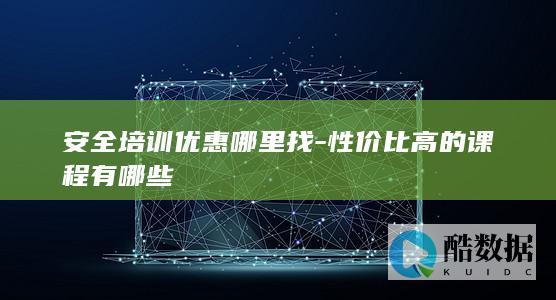 安全培训优惠哪里找-性价比高的课程有哪些
