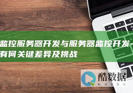 监控服务器开发与服务器监控开发-有何关键差异及挑战