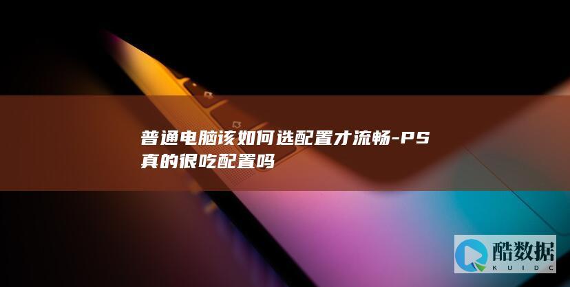 普通电脑该如何选配置才流畅-PS真的很吃配置吗
