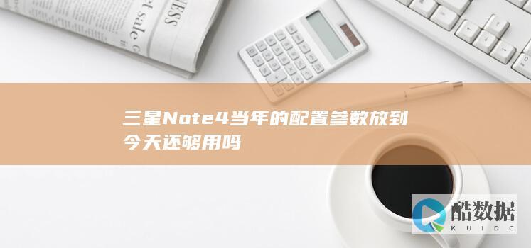 三星Note4当年的配置参数放到今天还够用吗