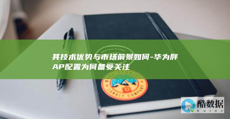 其技术优势与市场前景如何-华为胖AP配置为何备受关注