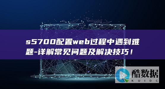 s5700配置web过程中遇到难题-详解常见问题及解决技巧！