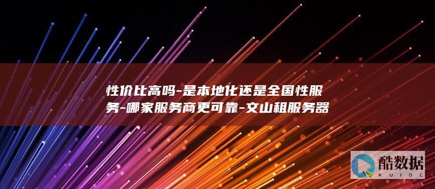 性价比高吗-是本地化还是全国性服务-哪家服务商更可靠-文山租服务器