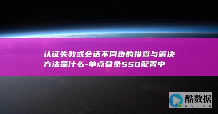 认证失败或会话不同步的排查与解决方法是什么