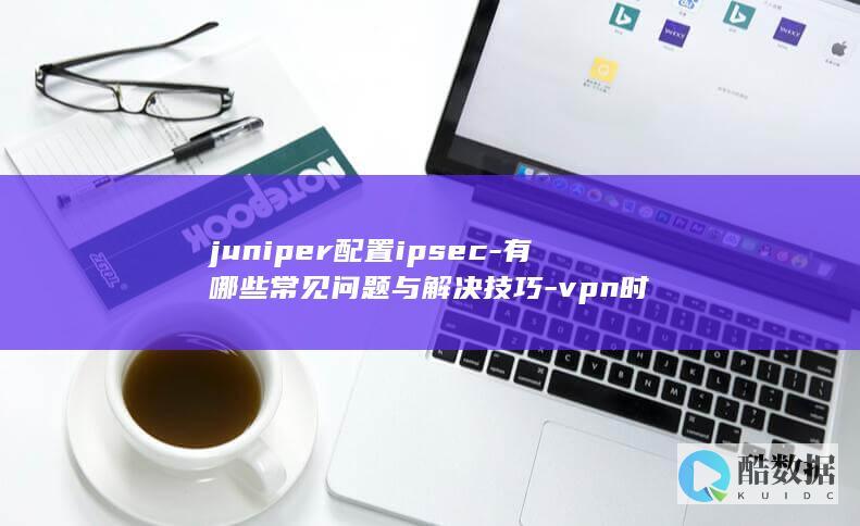 juniper配置ipsec-有哪些常见问题与解决技巧-vpn时
