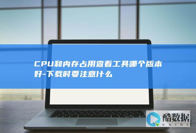 CPU和内存占用查看工具哪个版本好-下载时要注意什么