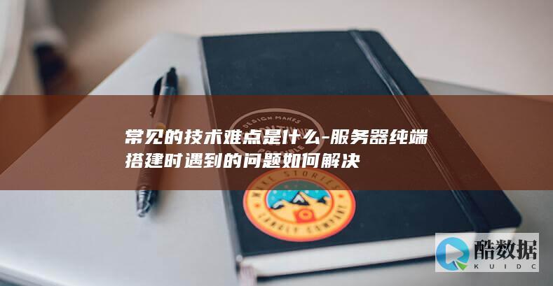 常见的技术难点是什么-服务器纯端搭建时遇到的问题如何解决