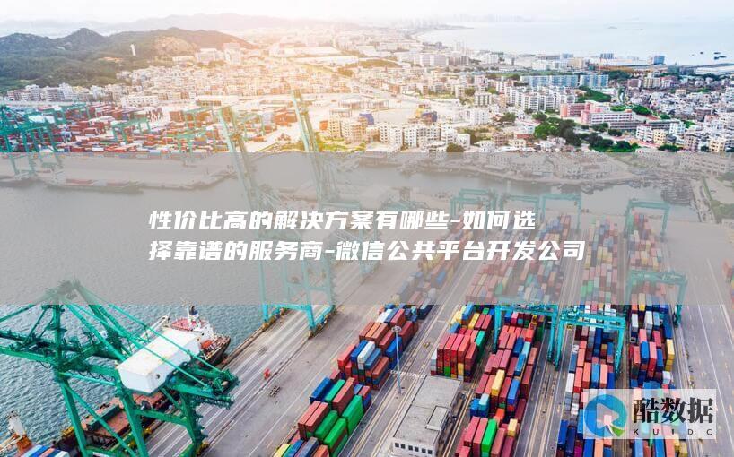 性价比高的解决方案有哪些-如何选择靠谱的服务商-微信公共平台开发公司