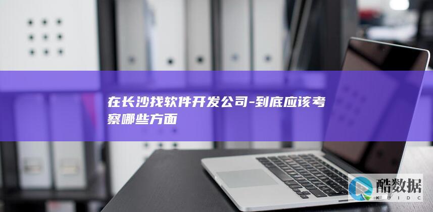 在长沙找软件开发公司-到底应该考察哪些方面