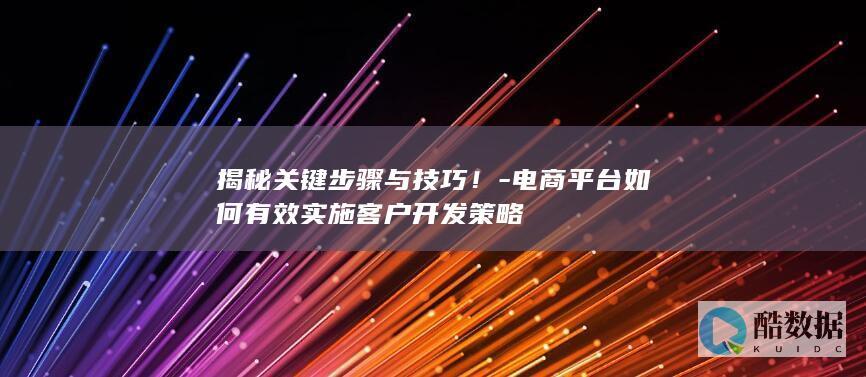 揭秘关键步骤与技巧！-电商平台如何有效实施客户开发策略