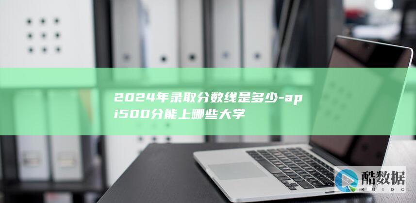 2024年录取分数线是多少-api500分能上哪些大学