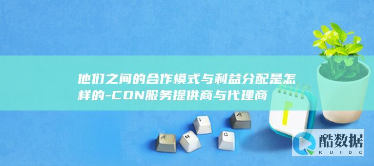 他们之间的合作模式与利益分配是怎样的-CDN服务提供商与代理商