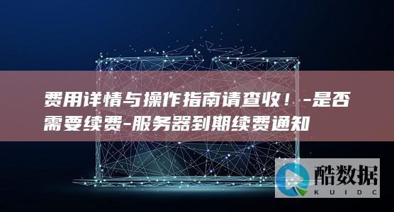 费用详情与操作指南请查收！-是否需要续费-服务器到期续费通知