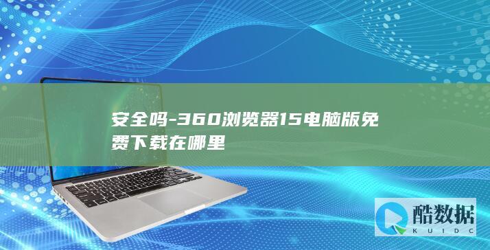 安全吗-360浏览器15电脑版免费下载在哪里