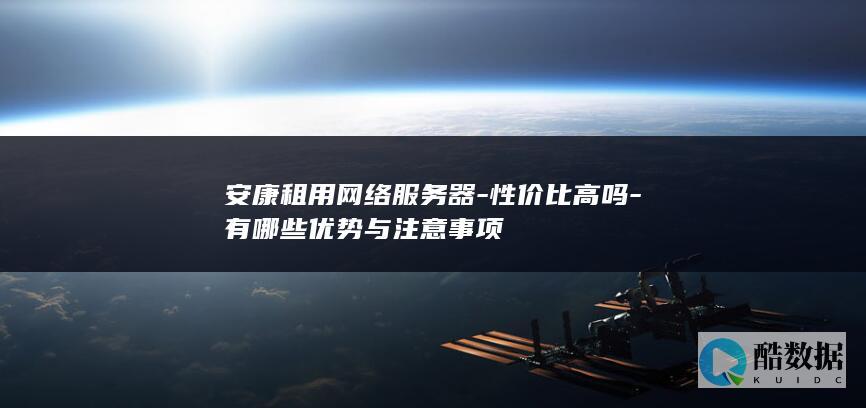 安康租用网络服务器-性价比高吗-有哪些优势与注意事项