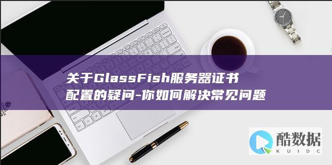 关于GlassFish服务器证书配置的疑问-你如何解决常见问题