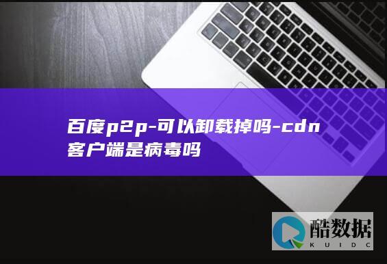 百度p2p-可以卸载掉吗-cdn客户端是病毒吗