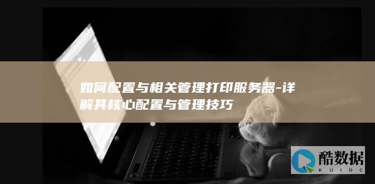 如何配置与相关管理打印服务器-详解其核心配置与管理技巧