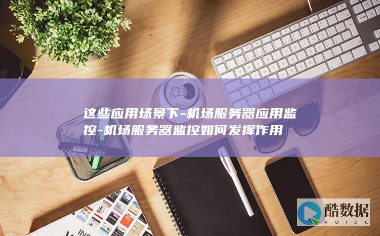 这些应用场景下-机场服务器应用监控-机场服务器监控如何发挥作用