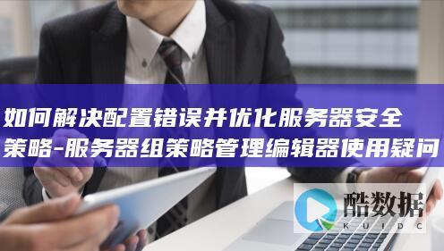如何解决配置错误并优化服务器安全策略-服务器组策略管理编辑器使用疑问