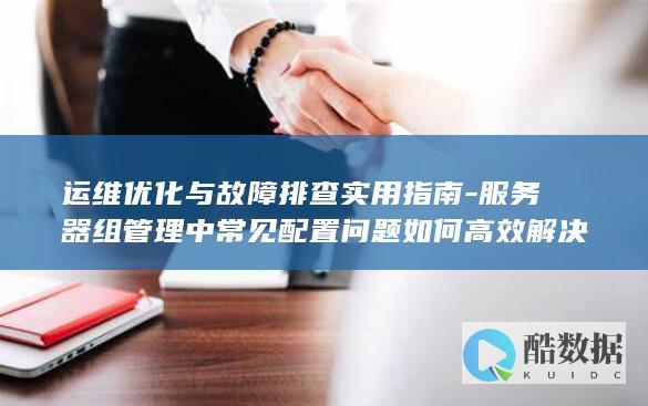 运维优化与故障排查实用指南-服务器组管理中常见配置问题如何高效解决