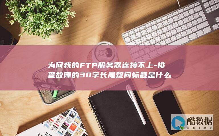 为何我的FTP服务器连接不上-排查故障的30字长尾疑问标题是什么