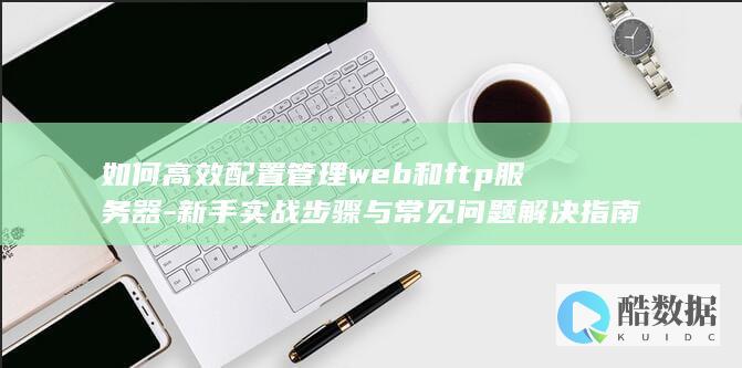 如何高效配置管理web和ftp服务器-新手实战步骤与常见问题解决指南