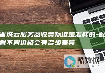 晋城云服务器收费标准是怎样的-配置不同价格会有多少差异
