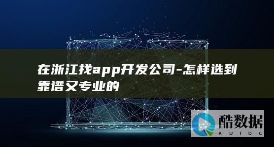 在浙江找app开发公司-怎样选到靠谱又专业的