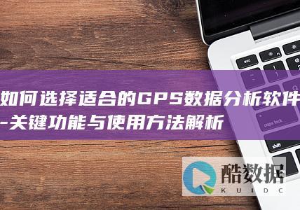 如何选择适合的GPS数据分析软件-关键功能与使用方法解析