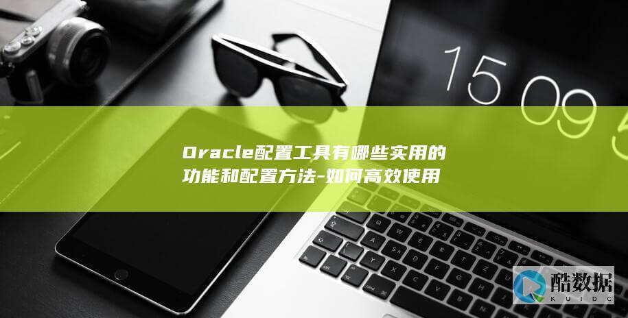 Oracle配置工具有哪些实用的功能和配置方法-如何高效使用