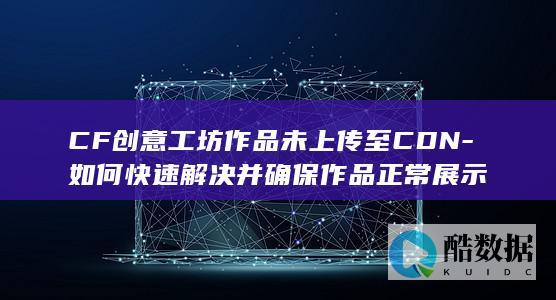 CF创意工坊作品未上传至CDN-如何快速解决并确保作品正常展示