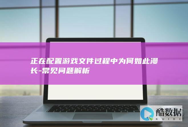 正在配置游戏文件过程中为何如此漫长-常见问题解析