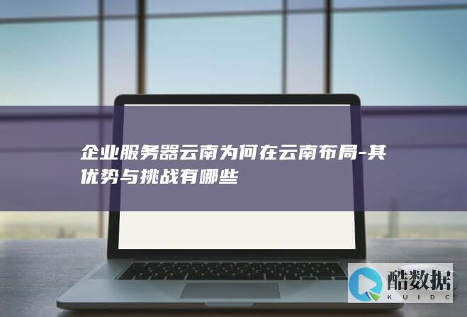 企业服务器云南为何在云南布局-其优势与挑战有哪些