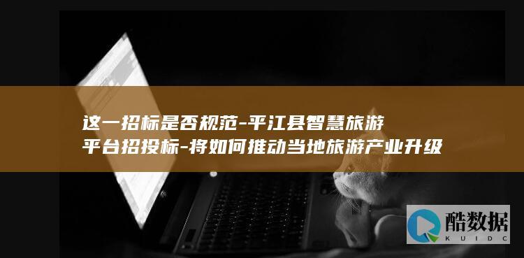 这一招标是否规范-平江县智慧旅游平台招投标-将如何推动当地旅游产业升级