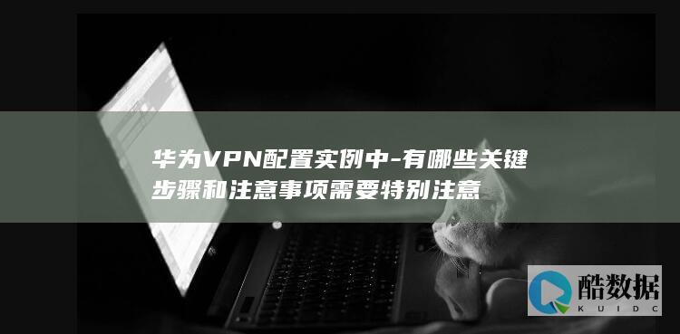 华为VPN配置实例中-有哪些关键步骤和注意事项需要特别注意