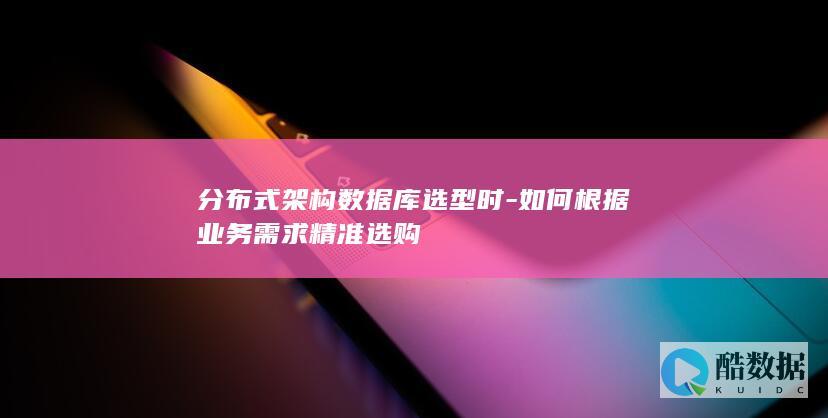 分布式架构数据库选型时-如何根据业务需求精准选购