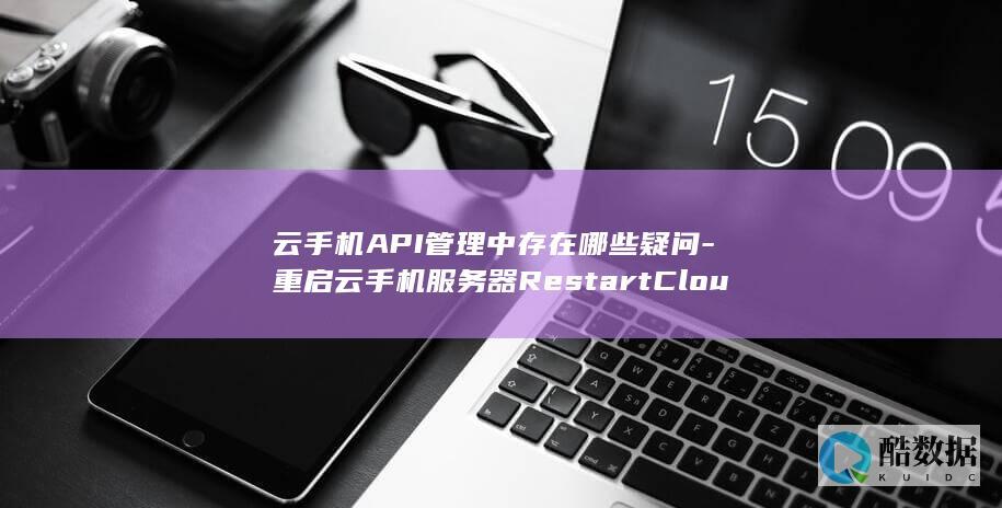 云手机API管理中存在哪些疑问-重启云手机服务器RestartCloudPhoneServer