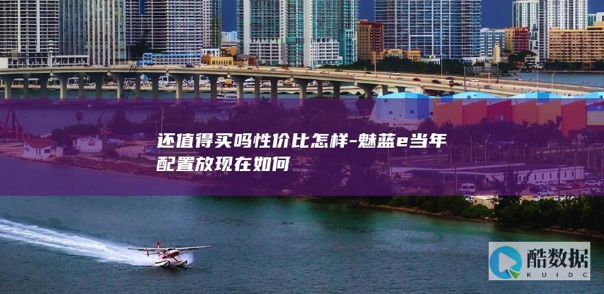 还值得买吗性价比怎样-魅蓝e当年配置放现在如何