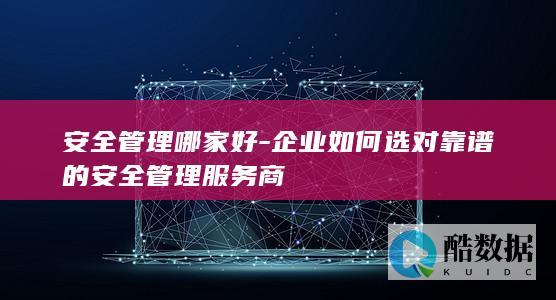 安全管理哪家好-企业如何选对靠谱的安全管理服务商