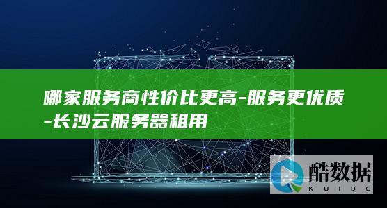 哪家服务商性价比更高-服务更优质-长沙云服务器租用