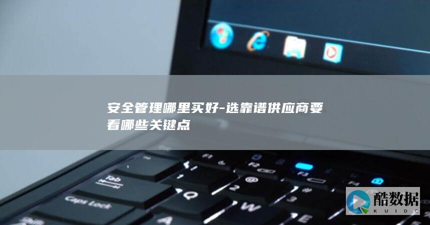 安全管理哪里买好-选靠谱供应商要看哪些关键点