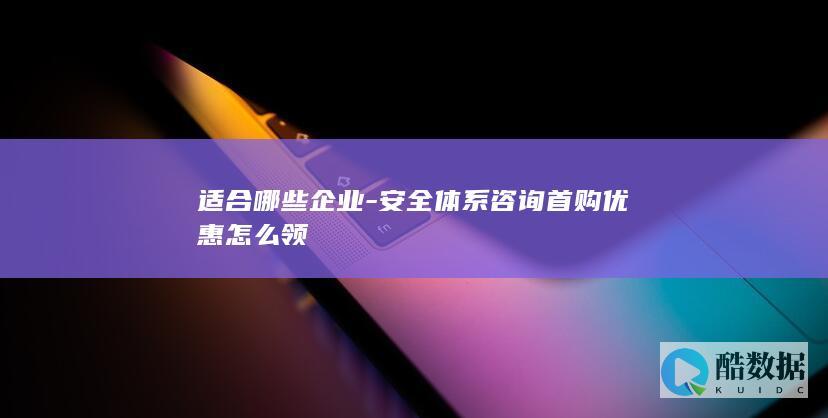 适合哪些企业-安全体系咨询首购优惠怎么领