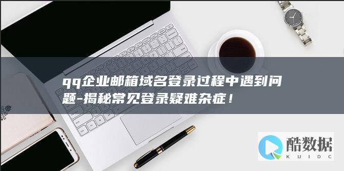 qq企业邮箱域名登录过程中遇到问题-揭秘常见登录疑难杂症！