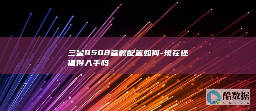 三星9508参数配置如何-现在还值得入手吗