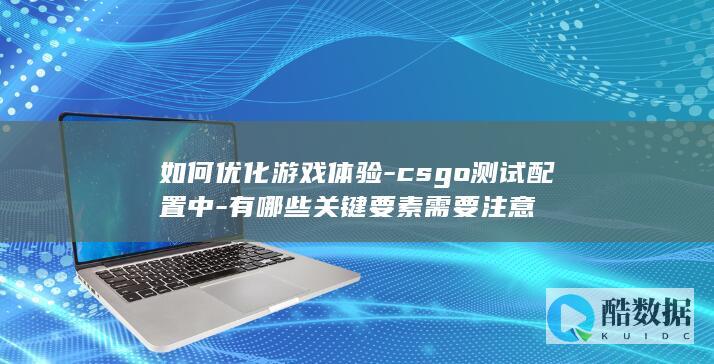 如何优化游戏体验-csgo测试配置中-有哪些关键要素需要注意
