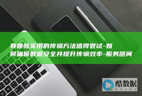 有哪些实用的传输方法值得尝试-如何确保数据安全并提升传输效率-服务器间传输文件时