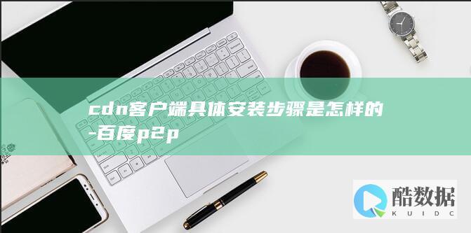 cdn客户端具体安装步骤是怎样的-百度p2p
