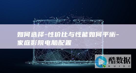 如何选择-性价比与性能如何平衡-家庭影院电脑配置